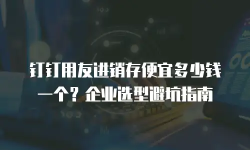 钉钉用友进销存便宜多少钱一个？企业选型避坑指南