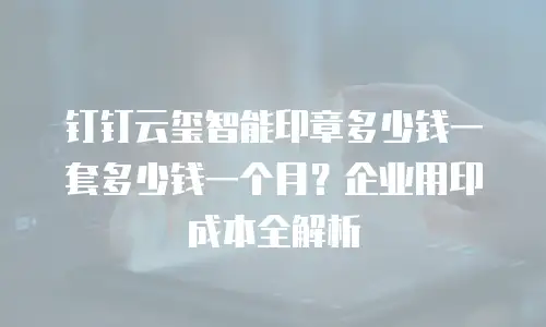 钉钉云玺智能印章多少钱一套多少钱一个月？企业用印成本全解析