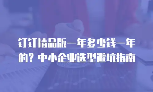 钉钉精品版一年多少钱一年的？中小企业选型避坑指南