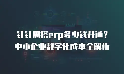 钉钉惠搭erp多少钱开通？中小企业数字化成本全解析