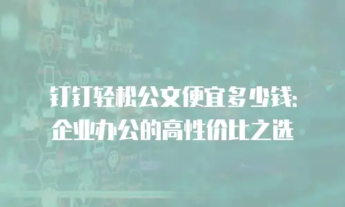 钉钉轻松公文便宜多少钱：企业办公的高性价比之选
