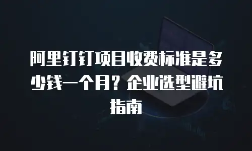 阿里钉钉项目收费标准是多少钱一个月？企业选型避坑指南