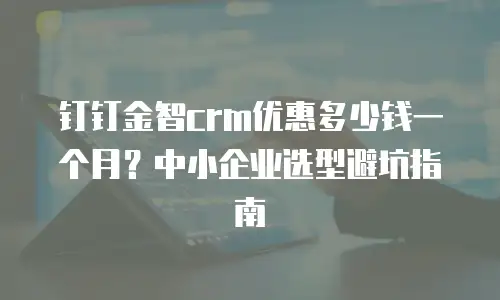 钉钉金智crm优惠多少钱一个月？中小企业选型避坑指南