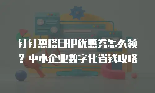 钉钉惠搭ERP优惠券怎么领？中小企业数字化省钱攻略