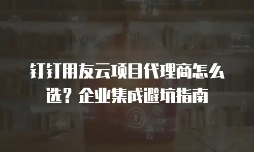 钉钉用友云项目代理商怎么选？企业集成避坑指南