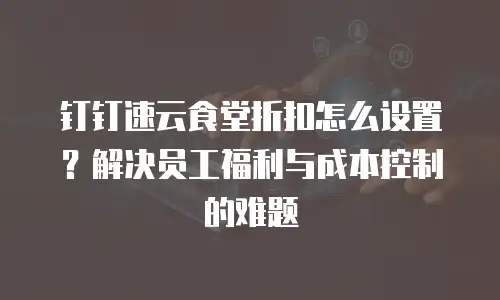钉钉速云食堂折扣怎么设置？解决员工福利与成本控制的难题