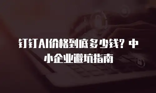 钉钉AI价格到底多少钱？中小企业避坑指南