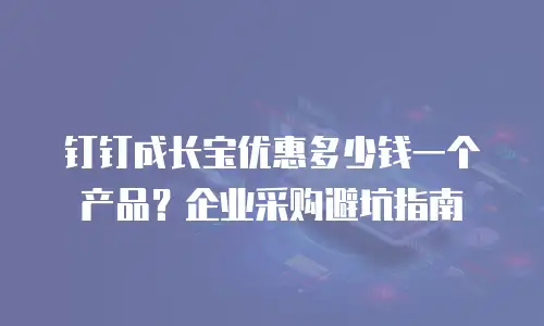 钉钉成长宝优惠多少钱一个产品？企业采购避坑指南