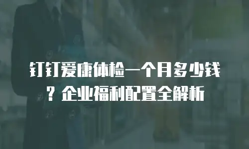 钉钉爱康体检一个月多少钱？企业福利配置全解析