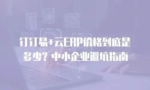 钉钉易+云ERP价格到底是多少？中小企业避坑指南