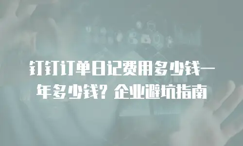 钉钉订单日记费用多少钱一年多少钱？企业避坑指南