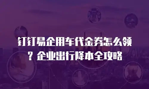 钉钉易企用车代金券怎么领？企业出行降本全攻略