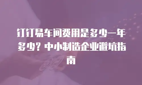钉钉易车间费用是多少一年多少？中小制造企业避坑指南