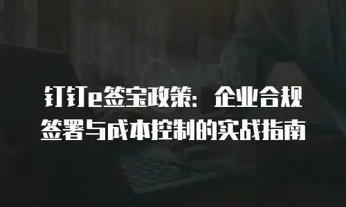钉钉e签宝政策：企业合规签署与成本控制的实战指南
