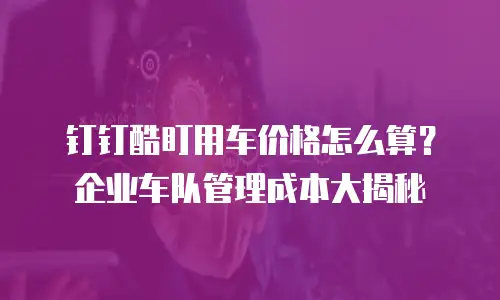 钉钉酷盯用车价格怎么算？企业车队管理成本大揭秘