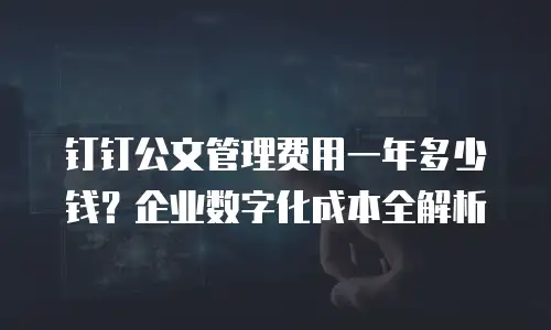 钉钉公文管理费用一年多少钱？企业数字化成本全解析