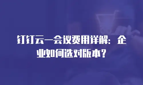 钉钉云一会议费用详解：企业如何选对版本？