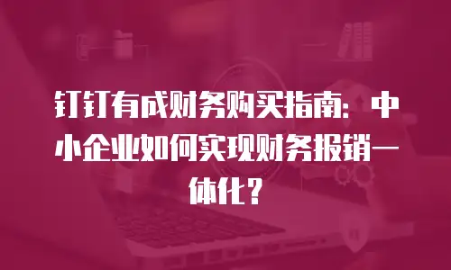钉钉有成财务购买指南：中小企业如何实现财务报销一体化？