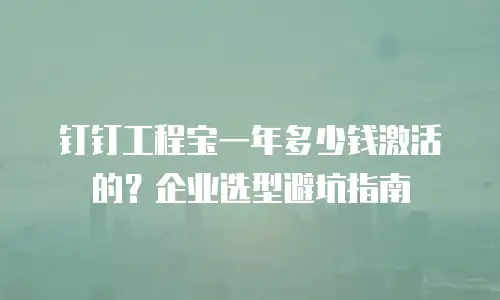 钉钉工程宝一年多少钱激活的？企业选型避坑指南