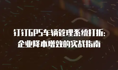钉钉GPS车辆管理系统打折：企业降本增效的实战指南