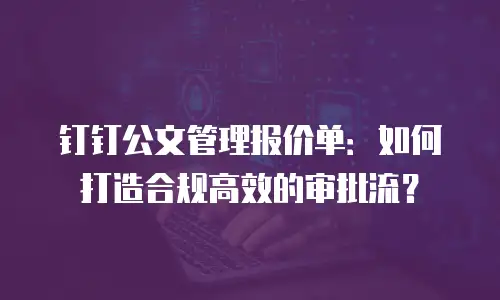 钉钉公文管理报价单：如何打造合规高效的审批流？