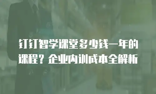 钉钉智学课堂多少钱一年的课程？企业内训成本全解析