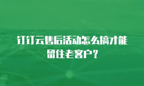 钉钉云售后活动怎么搞才能留住老客户？