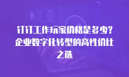 钉钉工作玩家价格是多少？企业数字化转型的高性价比之选