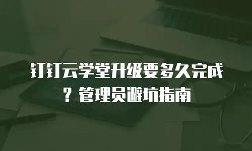 钉钉云学堂升级要多久完成？管理员避坑指南