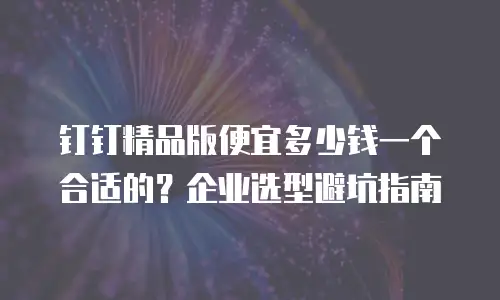钉钉精品版便宜多少钱一个合适的？企业选型避坑指南