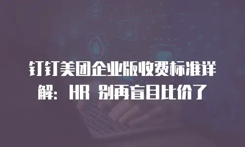 钉钉美团企业版收费标准详解：HR 别再盲目比价了