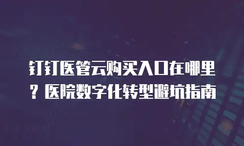 钉钉医管云购买入口在哪里？医院数字化转型避坑指南