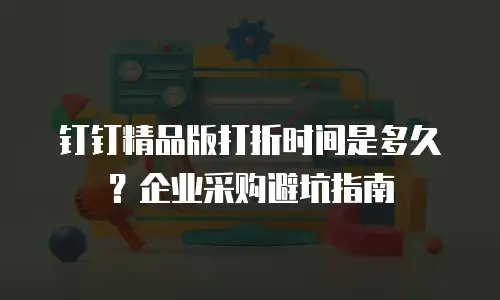 钉钉精品版打折时间是多久？企业采购避坑指南