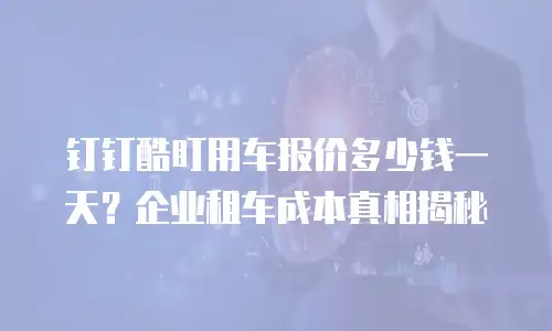 钉钉酷盯用车报价多少钱一天？企业租车成本真相揭秘
