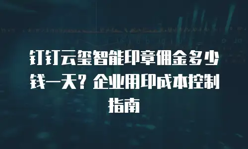 钉钉云玺智能印章佣金多少钱一天？企业用印成本控制指南
