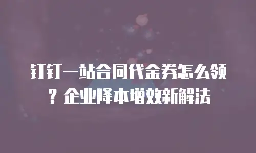 钉钉一站合同代金券怎么领？企业降本增效新解法