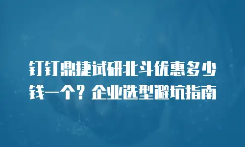 钉钉鼎捷试研北斗优惠多少钱一个？企业选型避坑指南