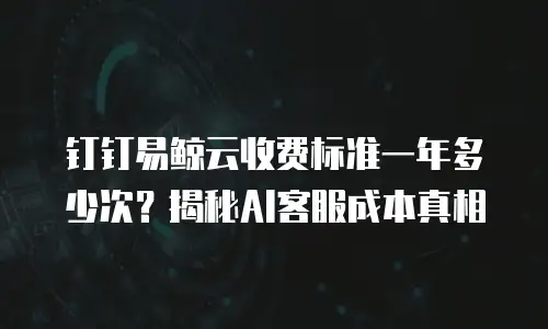 钉钉易鲸云收费标准一年多少次？揭秘AI客服成本真相