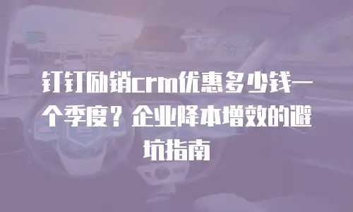 钉钉励销crm优惠多少钱一个季度？企业降本增效的避坑指南