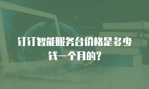 钉钉智能服务台价格是多少钱一个月的？