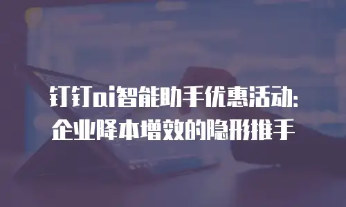 钉钉ai智能助手优惠活动：企业降本增效的隐形推手