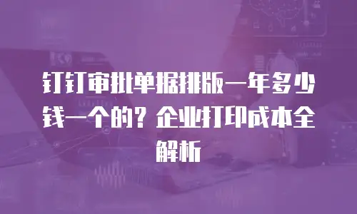 钉钉审批单据排版一年多少钱一个的？企业打印成本全解析