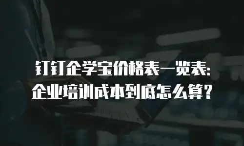 钉钉企学宝价格表一览表：企业培训成本到底怎么算？
