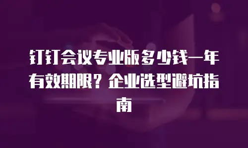 钉钉会议专业版多少钱一年有效期限？企业选型避坑指南