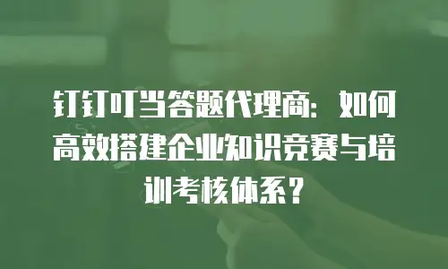 钉钉叮当答题代理商：如何高效搭建企业知识竞赛与培训考核体系？