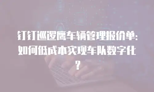 钉钉巡逻鹰车辆管理报价单：如何低成本实现车队数字化？
