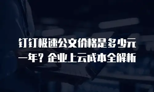 钉钉极速公文价格是多少元一年？企业上云成本全解析