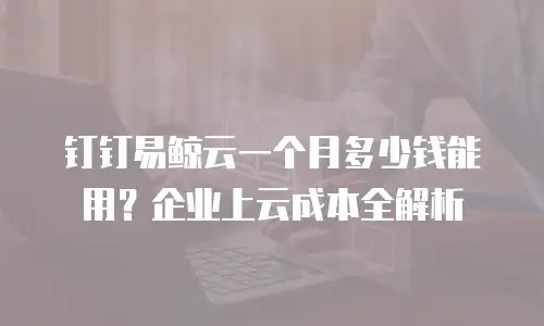 钉钉易鲸云一个月多少钱能用？企业上云成本全解析