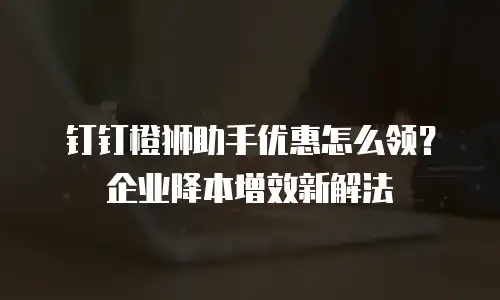 钉钉橙狮助手优惠怎么领？企业降本增效新解法
