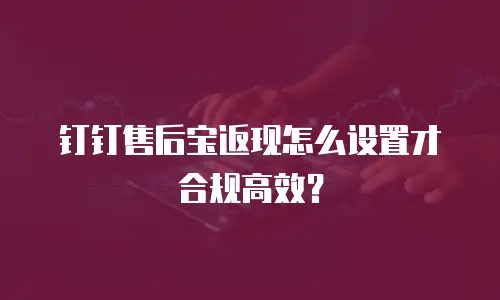 钉钉售后宝返现怎么设置才合规高效？